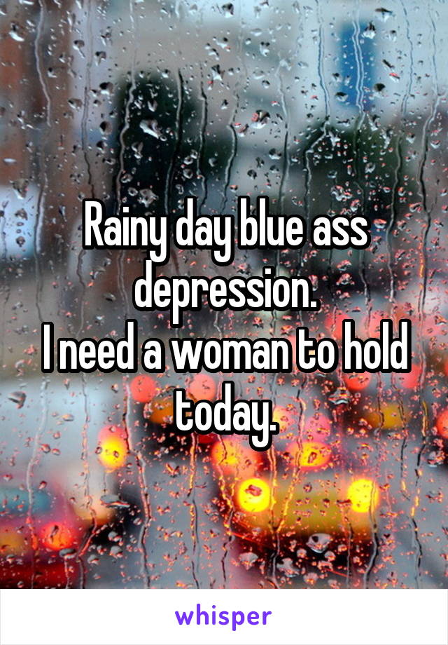 Rainy day blue ass depression.
I need a woman to hold today.