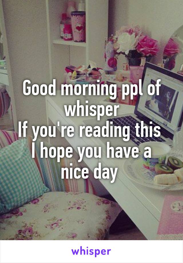 Good morning ppl of whisper
If you're reading this 
I hope you have a nice day 