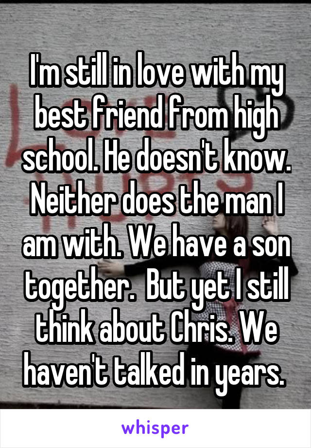 I'm still in love with my best friend from high school. He doesn't know. Neither does the man I am with. We have a son together.  But yet I still think about Chris. We haven't talked in years. 