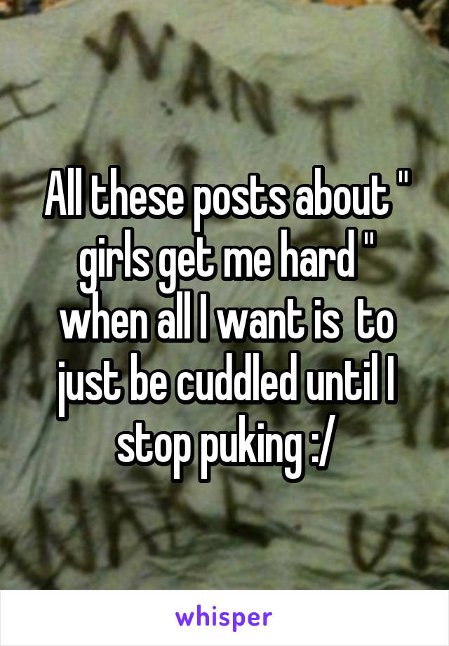 All these posts about " girls get me hard " when all I want is  to just be cuddled until I stop puking :/