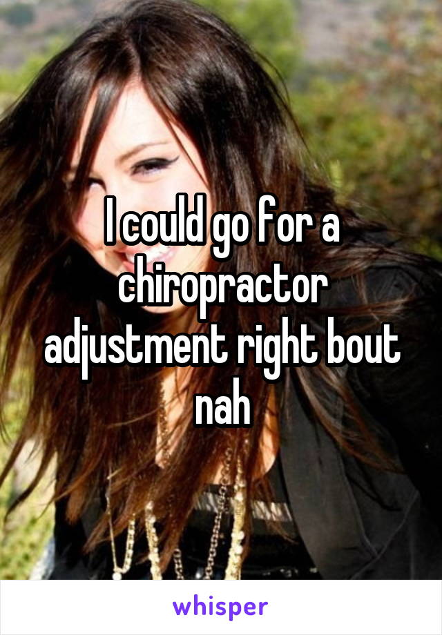 I could go for a chiropractor adjustment right bout nah