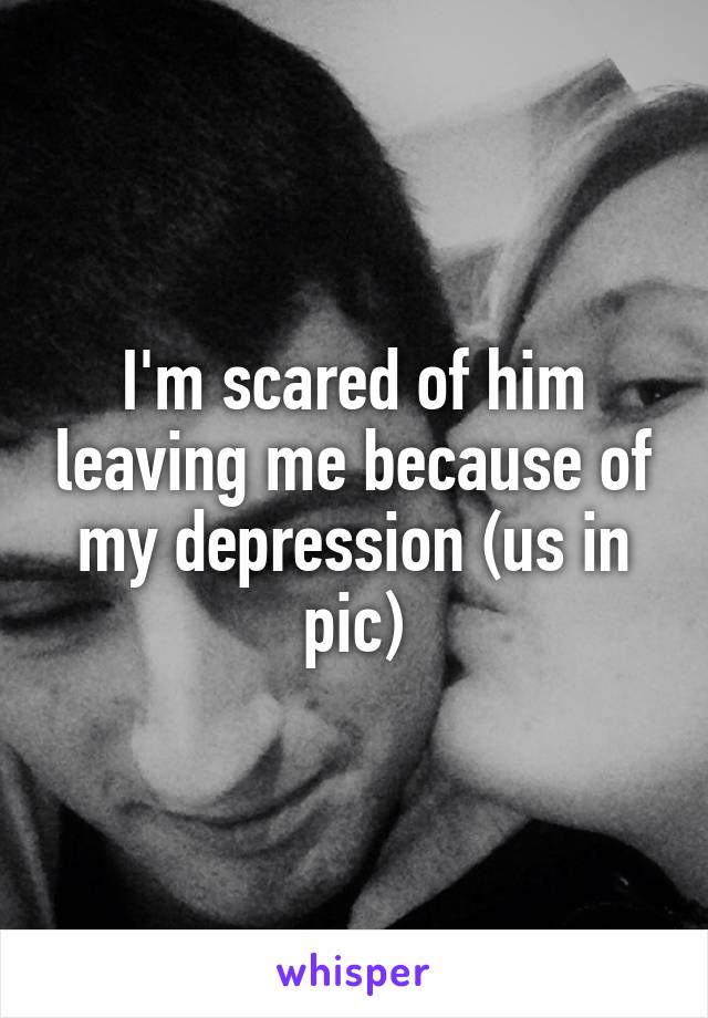 I'm scared of him leaving me because of my depression (us in pic)