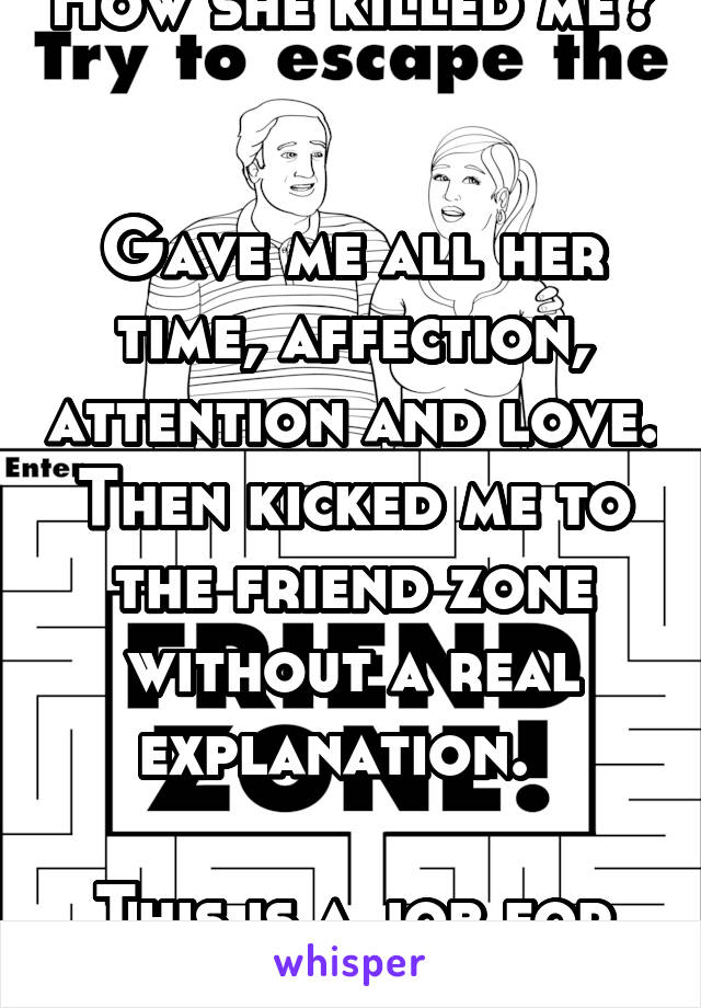 How she killed me? 

Gave me all her time, affection, attention and love. Then kicked me to the friend zone without a real explanation.  

This is a job for Karma! 