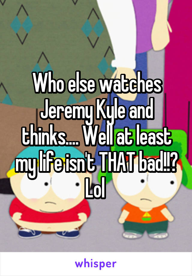 Who else watches Jeremy Kyle and thinks.... Well at least my life isn't THAT bad!!? Lol 