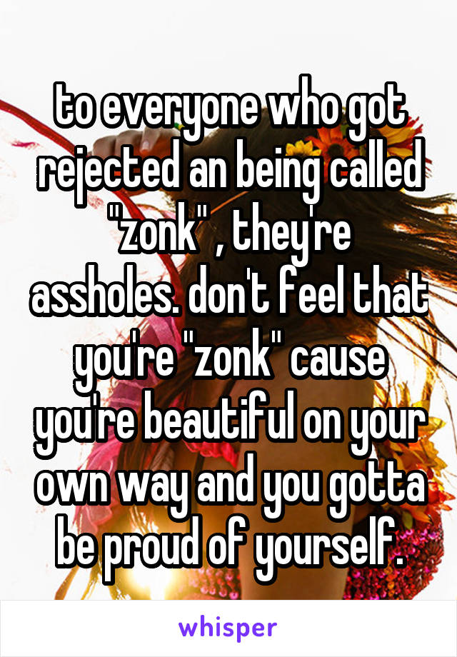 to everyone who got rejected an being called "zonk" , they're assholes. don't feel that you're "zonk" cause you're beautiful on your own way and you gotta be proud of yourself.