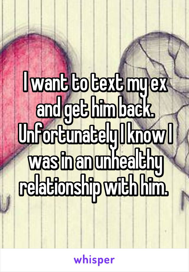 I want to text my ex and get him back. Unfortunately I know I was in an unhealthy relationship with him. 