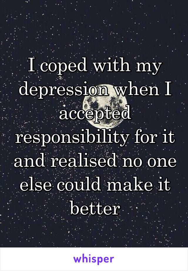 I coped with my depression when I accepted responsibility for it and realised no one else could make it better