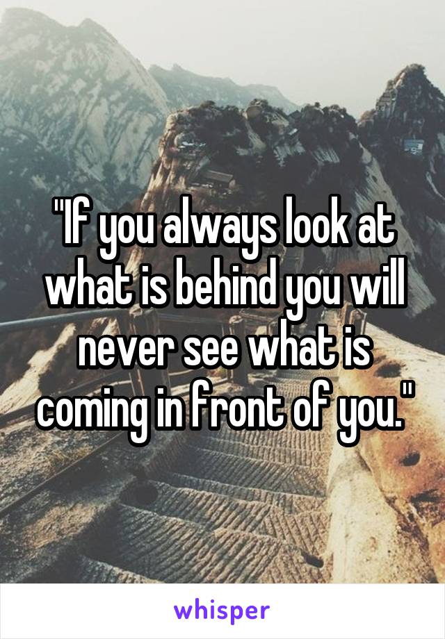 "If you always look at what is behind you will never see what is coming in front of you."