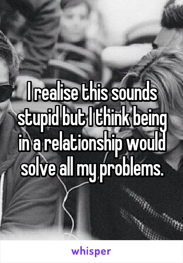 I realise this sounds stupid but I think being in a relationship would solve all my problems.