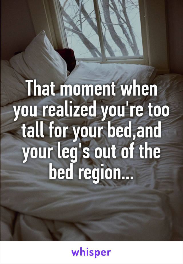 That moment when you realized you're too tall for your bed,and your leg's out of the bed region...