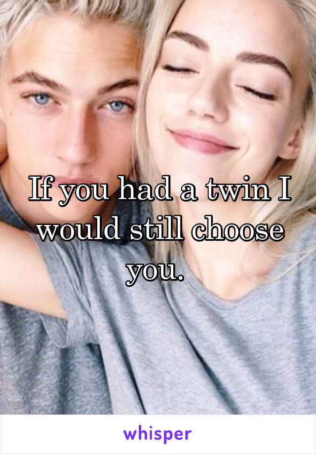 If you had a twin I would still choose you. 