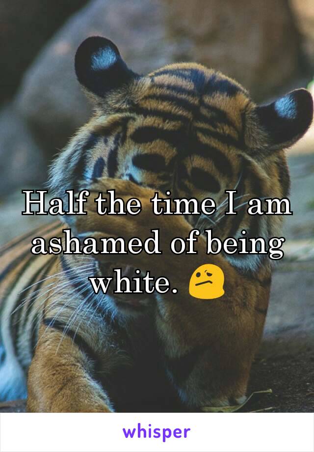 Half the time I am ashamed of being white. 😕