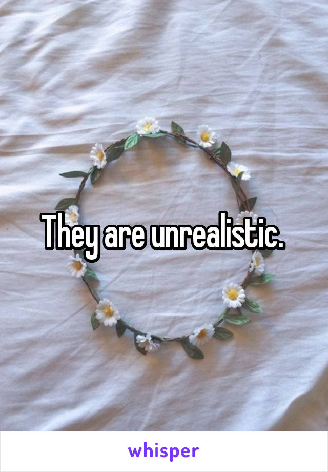 They are unrealistic. 