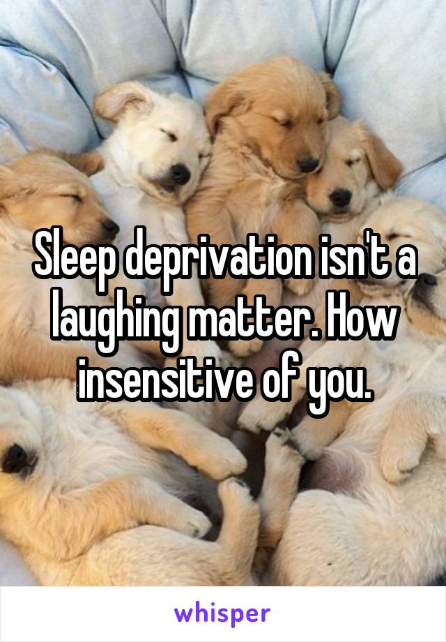 Sleep deprivation isn't a laughing matter. How insensitive of you.