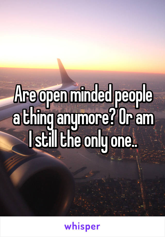 Are open minded people a thing anymore? Or am I still the only one..