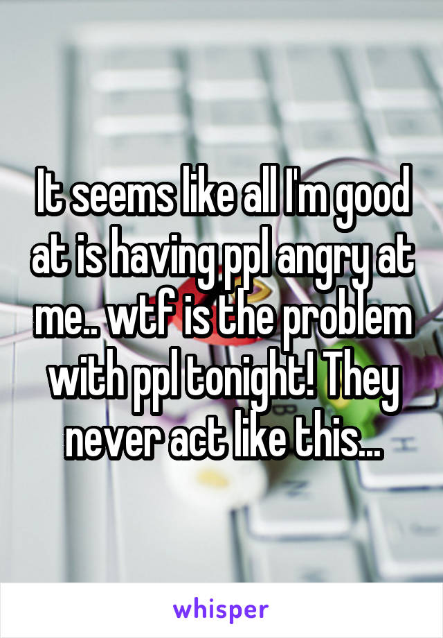 It seems like all I'm good at is having ppl angry at me.. wtf is the problem with ppl tonight! They never act like this...