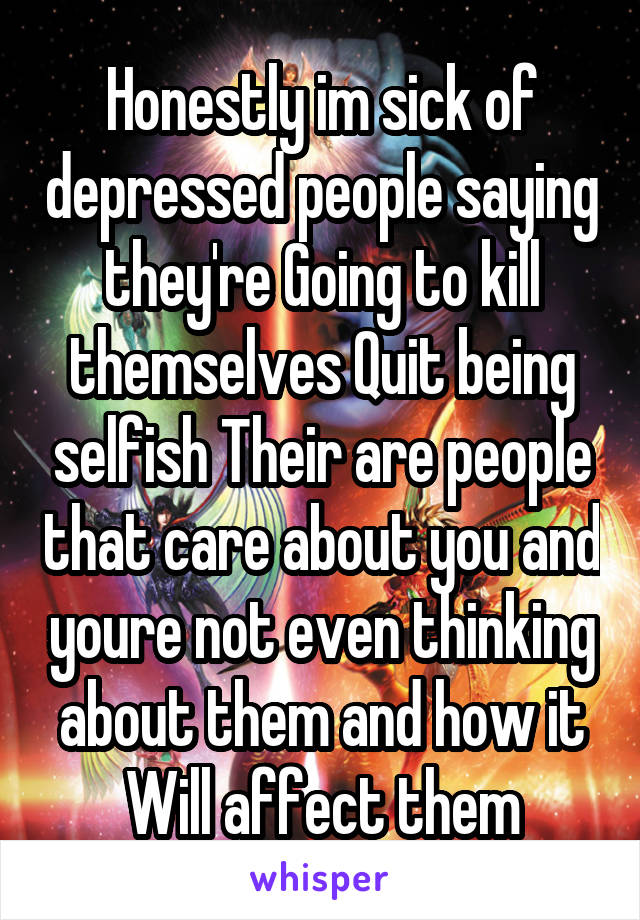 Honestly im sick of depressed people saying they're Going to kill themselves Quit being selfish Their are people that care about you and youre not even thinking about them and how it Will affect them