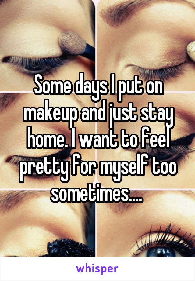 Some days I put on makeup and just stay home. I want to feel pretty for myself too sometimes.... 