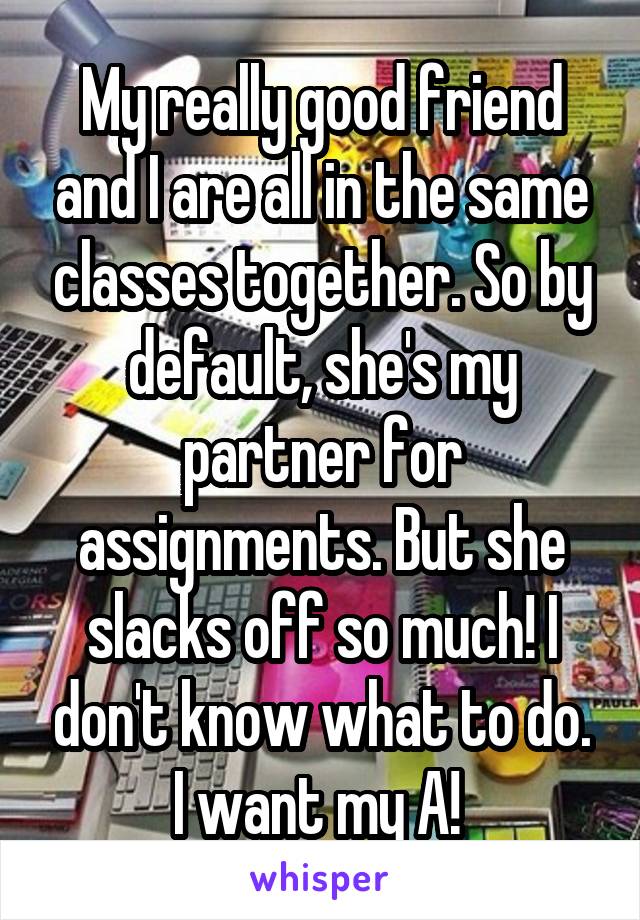 My really good friend and I are all in the same classes together. So by default, she's my partner for assignments. But she slacks off so much! I don't know what to do. I want my A! 