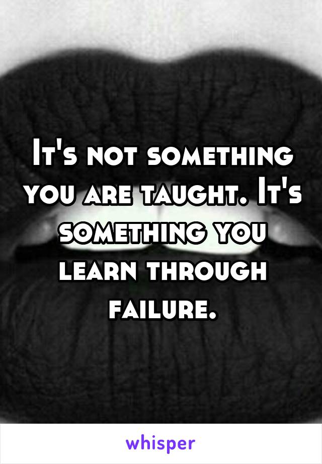 It's not something you are taught. It's something you learn through failure.