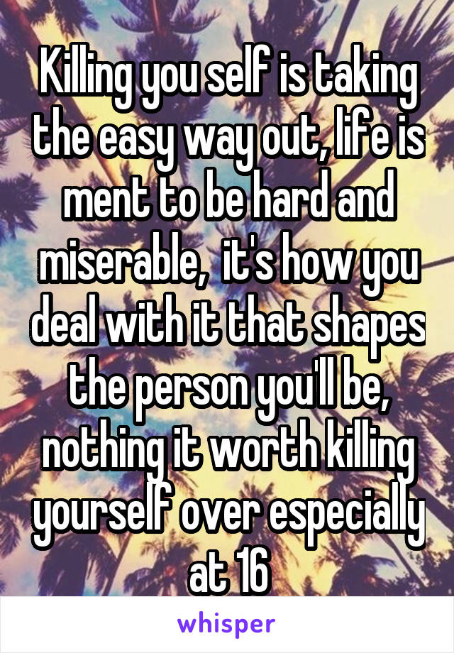 Killing you self is taking the easy way out, life is ment to be hard and miserable,  it's how you deal with it that shapes the person you'll be, nothing it worth killing yourself over especially at 16