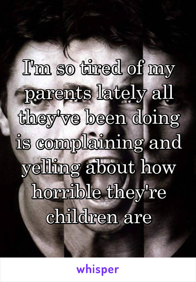 I'm so tired of my parents lately all they've been doing is complaining and yelling about how horrible they're children are