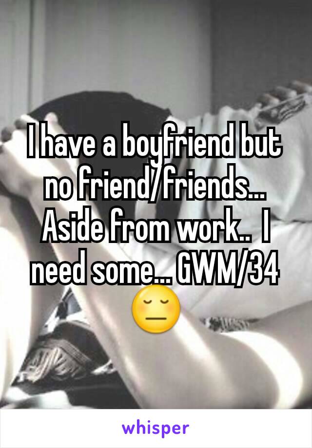 I have a boyfriend but no friend/friends... Aside from work..  I need some... GWM/34 😔