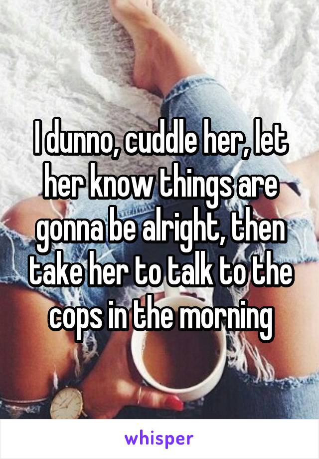 I dunno, cuddle her, let her know things are gonna be alright, then take her to talk to the cops in the morning