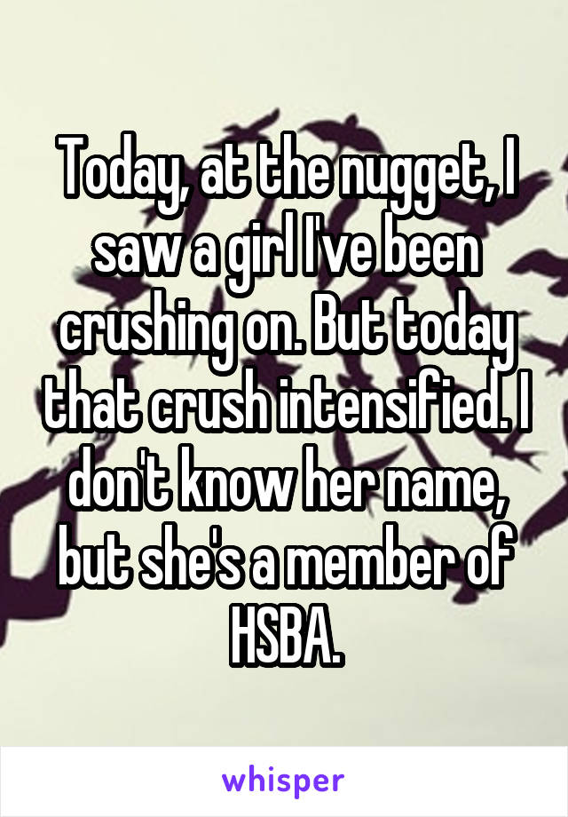 Today, at the nugget, I saw a girl I've been crushing on. But today that crush intensified. I don't know her name, but she's a member of HSBA.