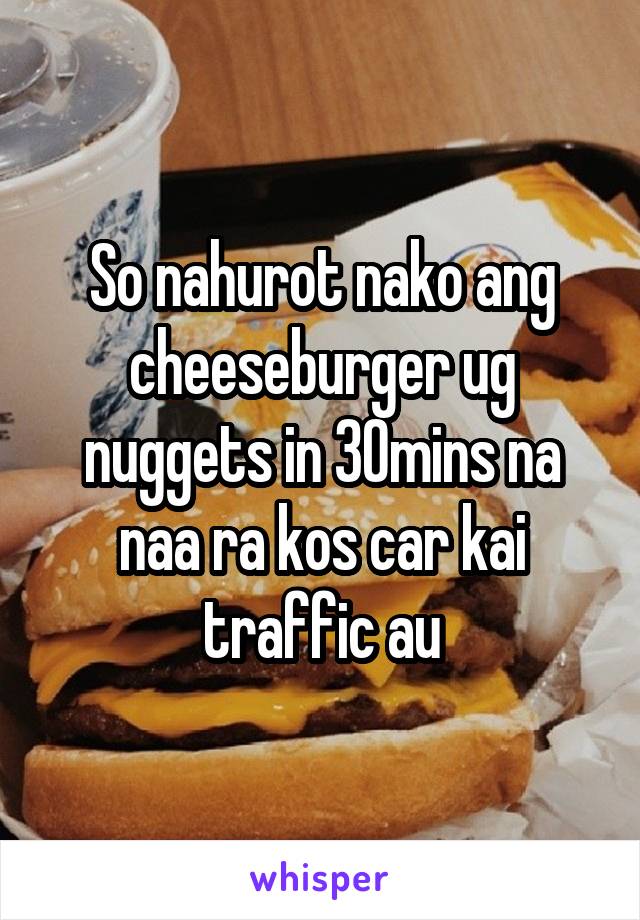 So nahurot nako ang cheeseburger ug nuggets in 30mins na naa ra kos car kai traffic au