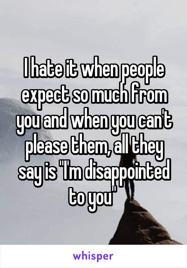 I hate it when people expect so much from you and when you can't please them, all they say is "I'm disappointed to you" 