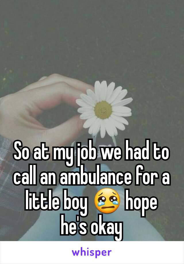 So at my job we had to call an ambulance for a little boy 😢 hope he's okay