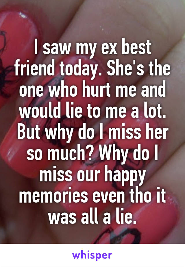 I saw my ex best friend today. She's the one who hurt me and would lie to me a lot. But why do I miss her so much? Why do I miss our happy memories even tho it was all a lie.