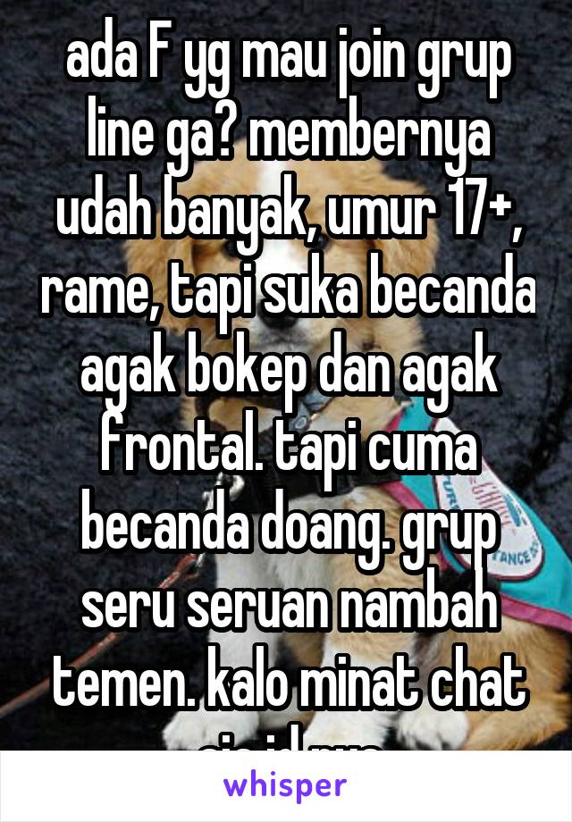 ada F yg mau join grup line ga? membernya udah banyak, umur 17+, rame, tapi suka becanda agak bokep dan agak frontal. tapi cuma becanda doang. grup seru seruan nambah temen. kalo minat chat aja id nya