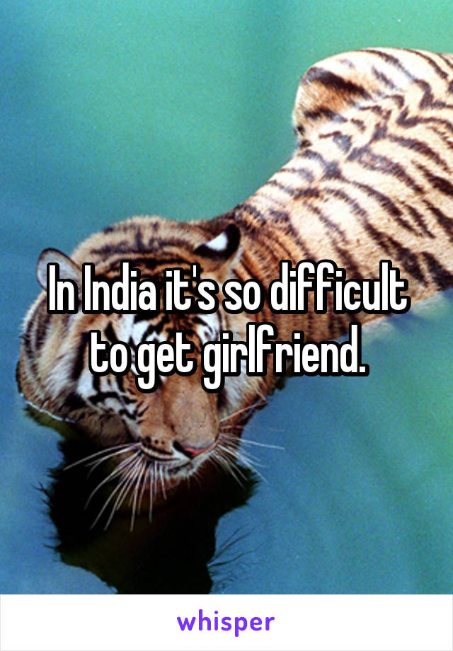 In India it's so difficult to get girlfriend.