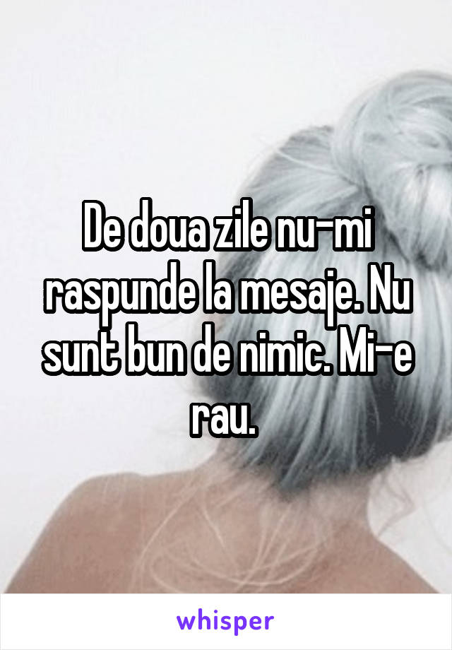 De doua zile nu-mi raspunde la mesaje. Nu sunt bun de nimic. Mi-e rau. 