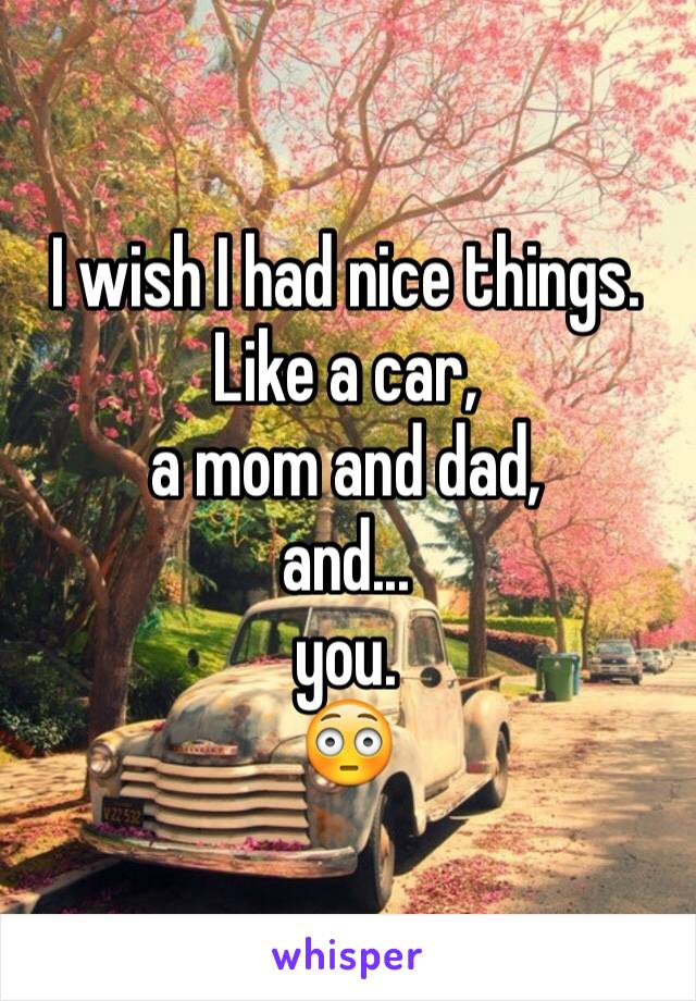 I wish I had nice things. Like a car, 
a mom and dad, 
and... 
you. 
😳