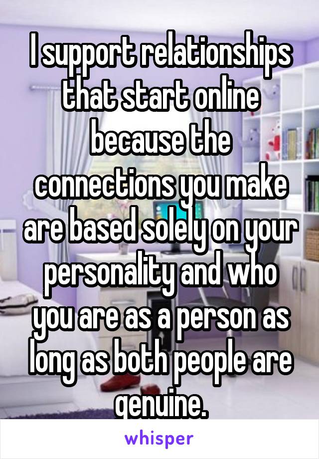 I support relationships that start online because the connections you make are based solely on your personality and who you are as a person as long as both people are genuine.