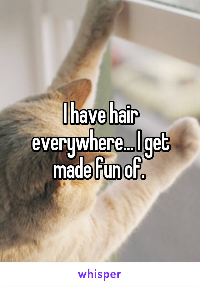 I have hair everywhere... I get made fun of. 