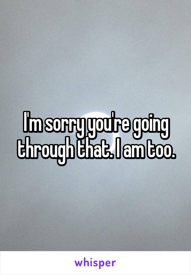 I'm sorry you're going through that. I am too.