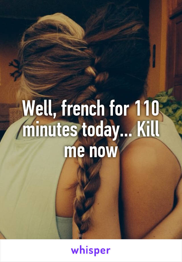 Well, french for 110 minutes today... Kill me now