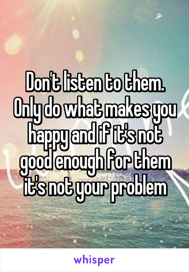 Don't listen to them. Only do what makes you happy and if it's not good enough for them it's not your problem