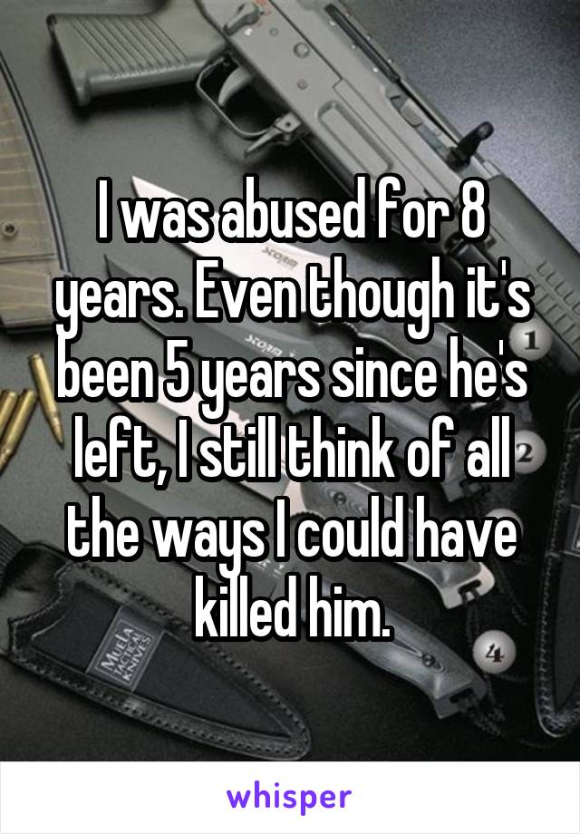 I was abused for 8 years. Even though it's been 5 years since he's left, I still think of all the ways I could have killed him.