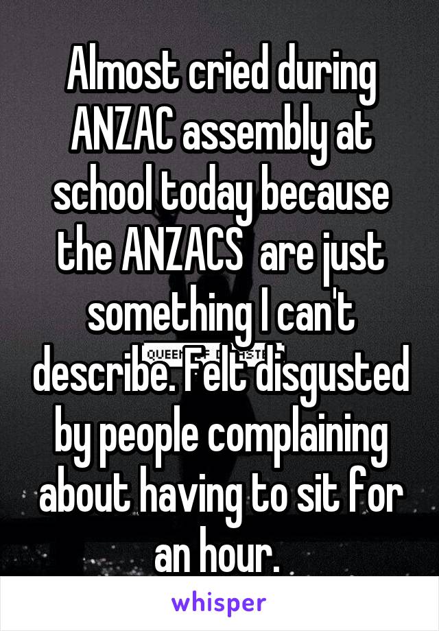 Almost cried during ANZAC assembly at school today because the ANZACS  are just something I can't describe. Felt disgusted by people complaining about having to sit for an hour. 