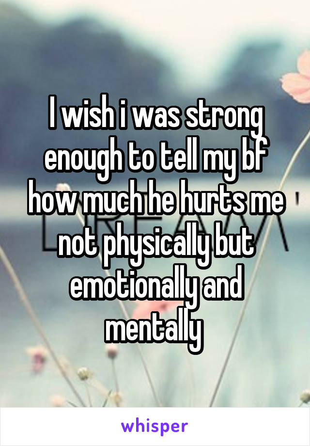 I wish i was strong enough to tell my bf how much he hurts me not physically but emotionally and mentally 