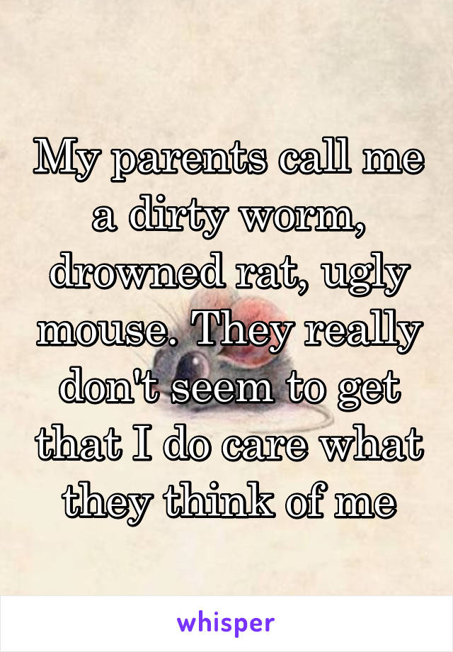 My parents call me a dirty worm, drowned rat, ugly mouse. They really don't seem to get that I do care what they think of me