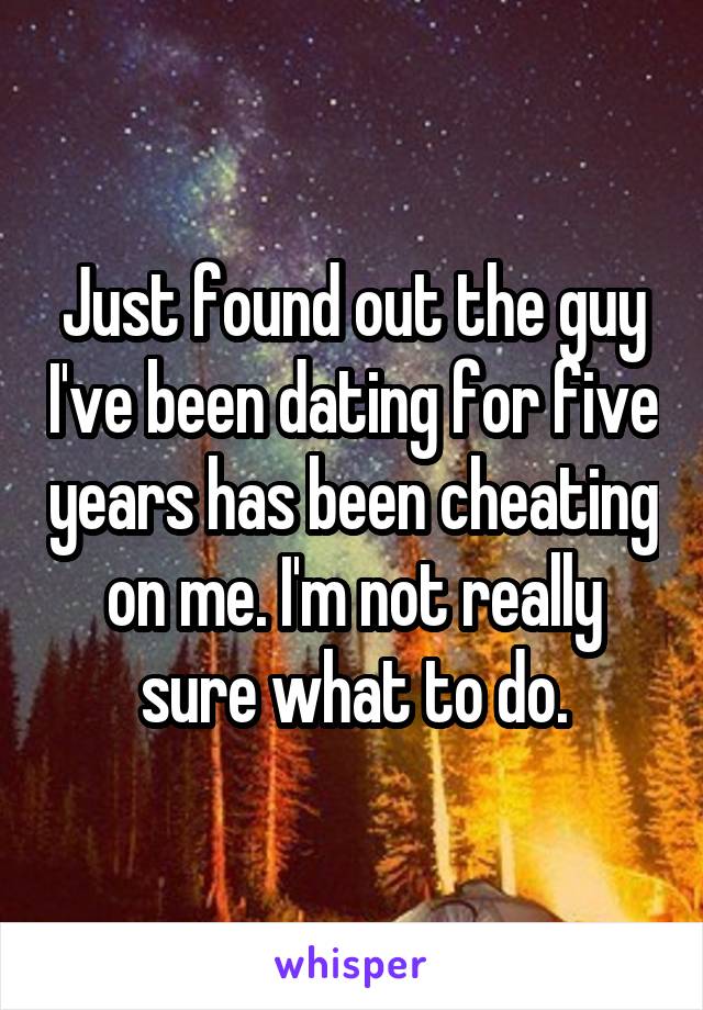 Just found out the guy I've been dating for five years has been cheating on me. I'm not really sure what to do.