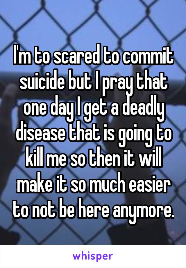 I'm to scared to commit suicide but I pray that one day I get a deadly disease that is going to kill me so then it will make it so much easier to not be here anymore.