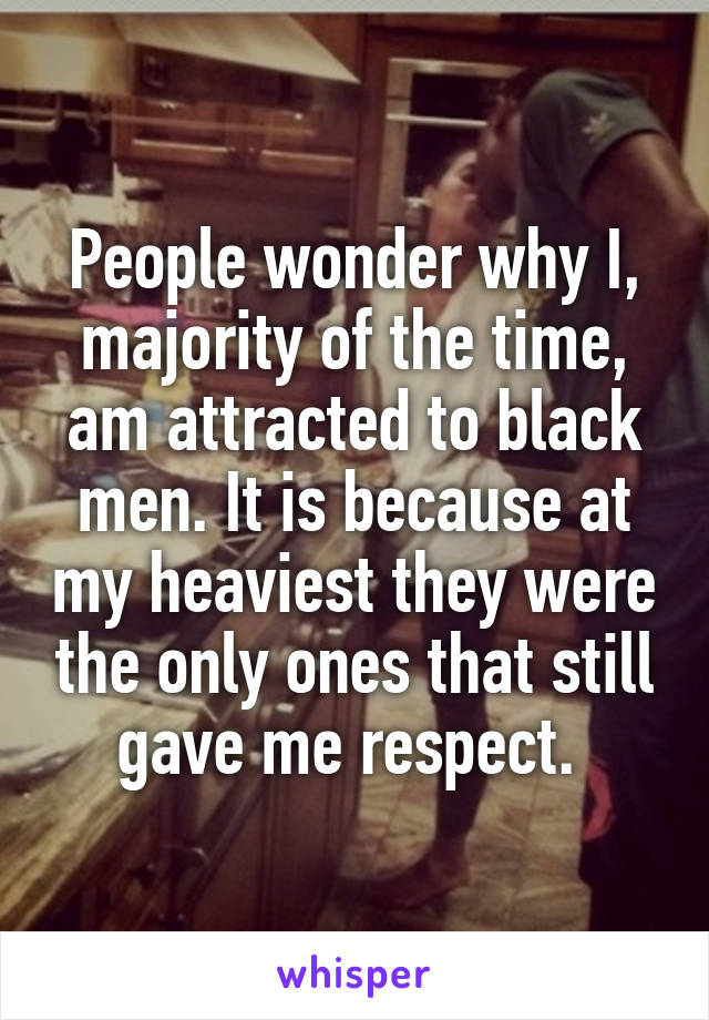 People wonder why I, majority of the time, am attracted to black men. It is because at my heaviest they were the only ones that still gave me respect. 