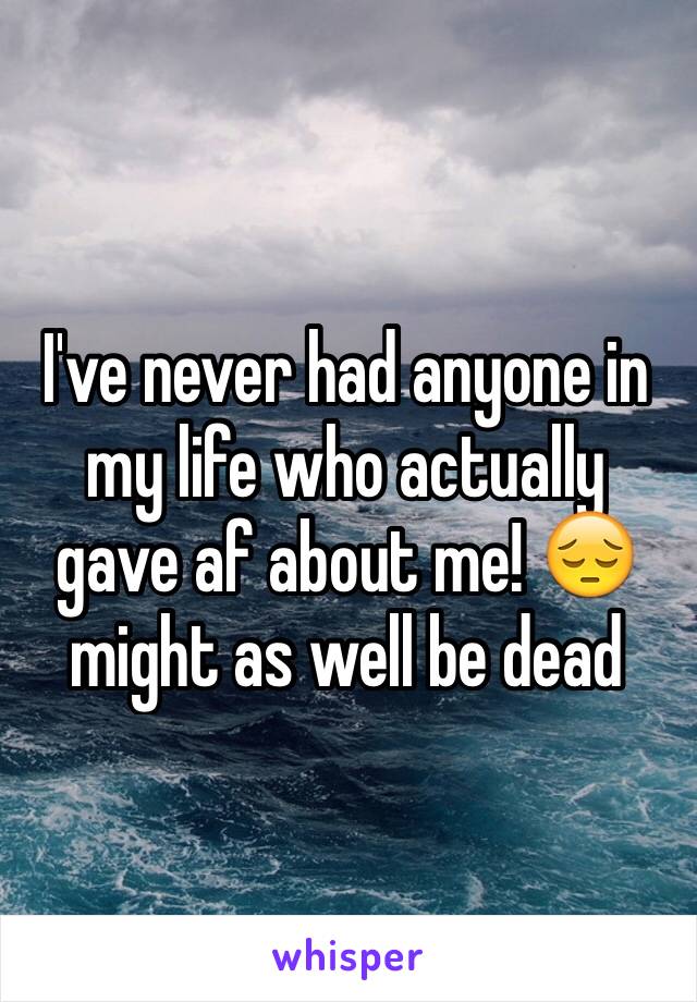 I've never had anyone in my life who actually gave af about me! 😔might as well be dead